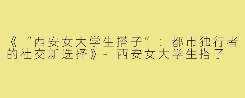 《“西安女大学生搭子”：都市独行者的社交新选择》-西安女大学生搭子