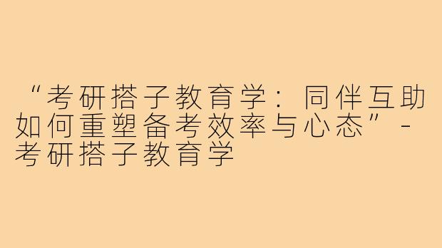 “考研搭子教育学：同伴互助如何重塑备考效率与心态”-考研搭子教育学