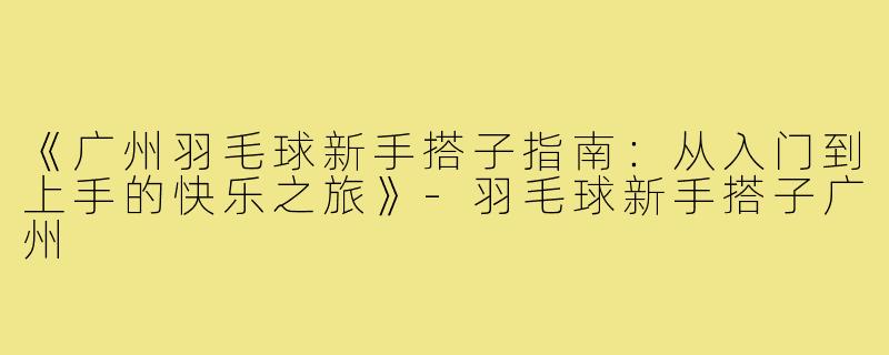 《广州羽毛球新手搭子指南：从入门到上手的快乐之旅》-羽毛球新手搭子广州