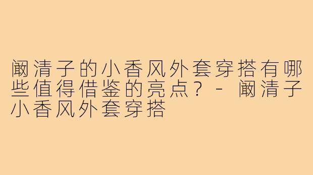 阚清子的小香风外套穿搭有哪些值得借鉴的亮点?-阚清子小香风外套穿搭