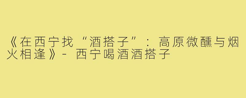 《在西宁找“酒搭子”：高原微醺与烟火相逢》-西宁喝酒酒搭子