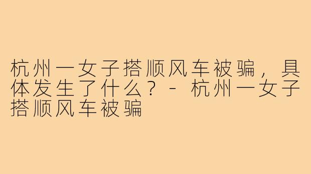 杭州一女子搭顺风车被骗,具体发生了什么?-杭州一女子搭顺风车被骗