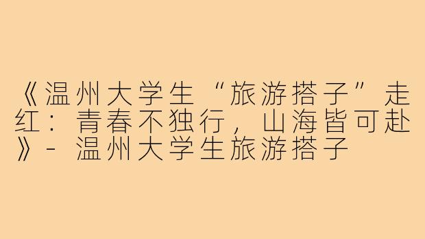 《温州大学生“旅游搭子”走红：青春不独行，山海皆可赴》-温州大学生旅游搭子