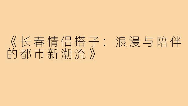《长春情侣搭子：浪漫与陪伴的都市新潮流》