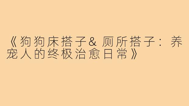 《狗狗床搭子&厕所搭子:养宠人的终极治愈日常》