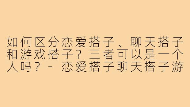 如何区分恋爱搭子、聊天搭子和游戏搭子?三者可以是一个人吗?-恋爱搭子聊天搭子游戏搭子