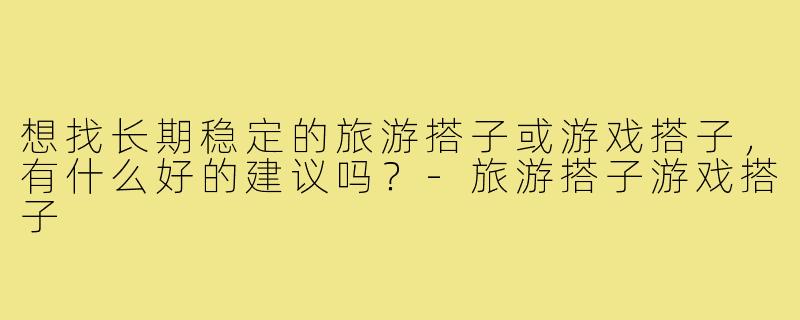 想找长期稳定的旅游搭子或游戏搭子,有什么好的建议吗?-旅游搭子游戏搭子