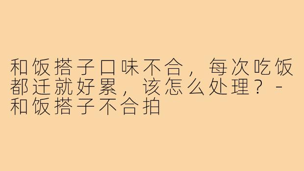 和饭搭子口味不合，每次吃饭都迁就好累，该怎么处理？-和饭搭子不合拍