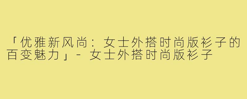 「优雅新风尚：女士外搭时尚版衫子的百变魅力」-女士外搭时尚版衫子