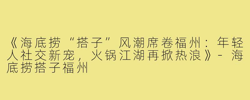 《海底捞“搭子”风潮席卷福州：年轻人社交新宠，火锅江湖再掀热浪》-海底捞搭子福州