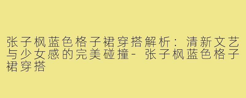 张子枫蓝色格子裙穿搭解析：清新文艺与少女感的完美碰撞-张子枫蓝色格子裙穿搭