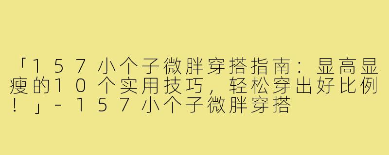 「157小个子微胖穿搭指南：显高显瘦的10个实用技巧，轻松穿出好比例！」-157小个子微胖穿搭