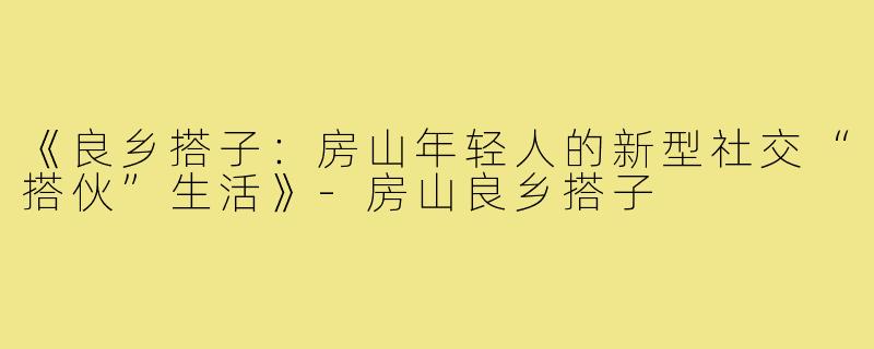 《良乡搭子:房山年轻人的新型社交“搭伙”生活》-房山良乡搭子
