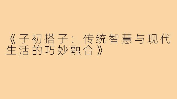 《子初搭子:传统智慧与现代生活的巧妙融合》