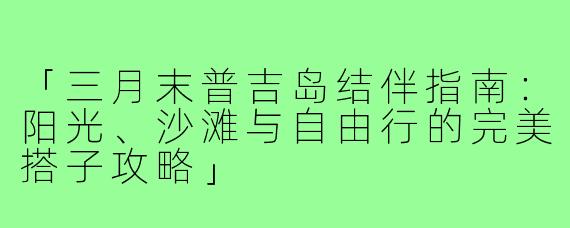 「三月末普吉岛结伴指南：阳光、沙滩与自由行的完美搭子攻略」