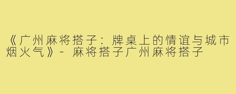 《广州麻将搭子：牌桌上的情谊与城市烟火气》-麻将搭子广州麻将搭子