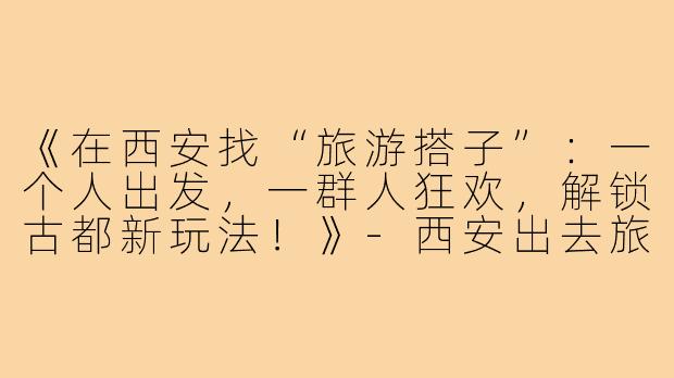 《在西安找“旅游搭子”：一个人出发，一群人狂欢，解锁古都新玩法！》-西安出去旅游搭子