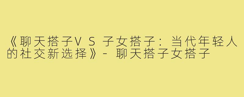 《聊天搭子VS子女搭子：当代年轻人的社交新选择》-聊天搭子女搭子