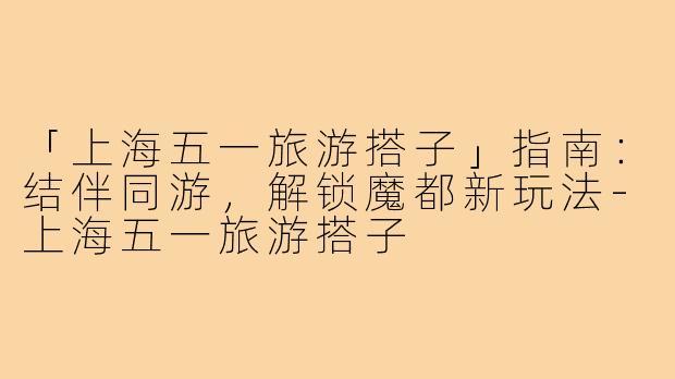 「上海五一旅游搭子」指南：结伴同游，解锁魔都新玩法-上海五一旅游搭子
