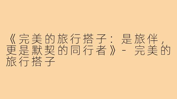 《完美的旅行搭子：是旅伴，更是默契的同行者》-完美的旅行搭子