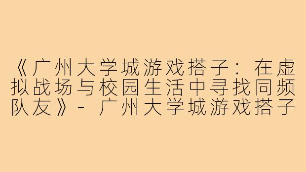 《广州大学城游戏搭子：在虚拟战场与校园生活中寻找同频队友》-广州大学城游戏搭子