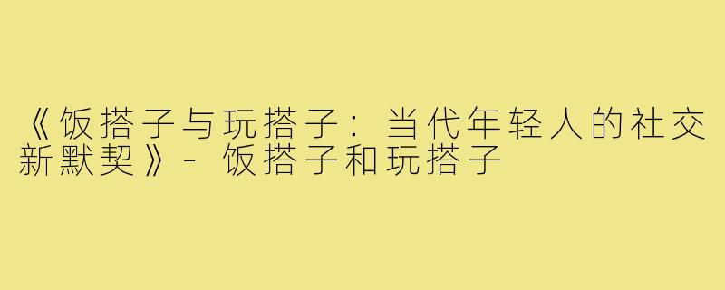 《饭搭子与玩搭子：当代年轻人的社交新默契》-饭搭子和玩搭子
