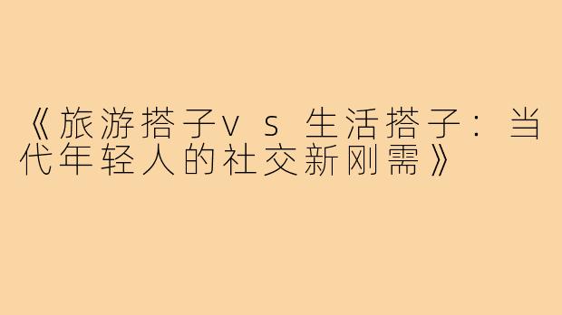 《旅游搭子vs生活搭子：当代年轻人的社交新刚需》