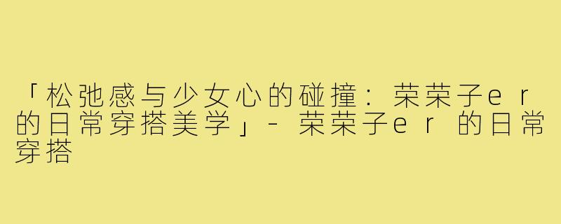「松弛感与少女心的碰撞：荣荣子er的日常穿搭美学」-荣荣子er的日常穿搭