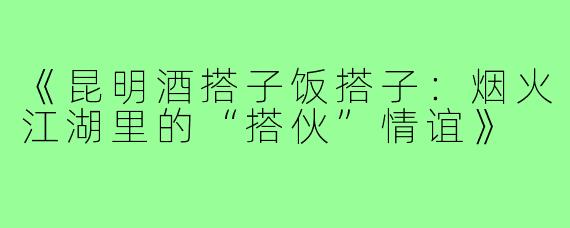《昆明酒搭子饭搭子：烟火江湖里的“搭伙”情谊》