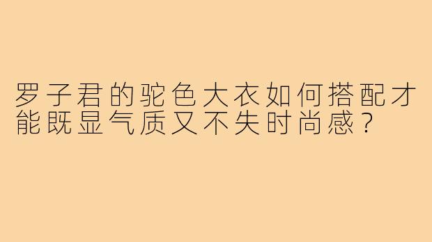 罗子君的驼色大衣如何搭配才能既显气质又不失时尚感?