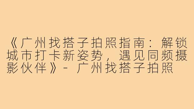 《广州找搭子拍照指南：解锁城市打卡新姿势，遇见同频摄影伙伴》-广州找搭子拍照