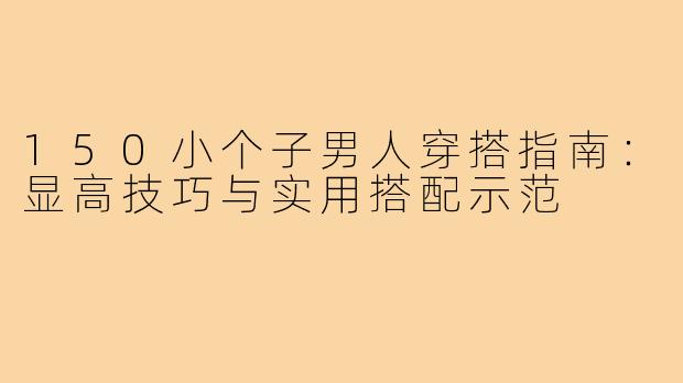 150小个子男人穿搭指南：显高技巧与实用搭配示范