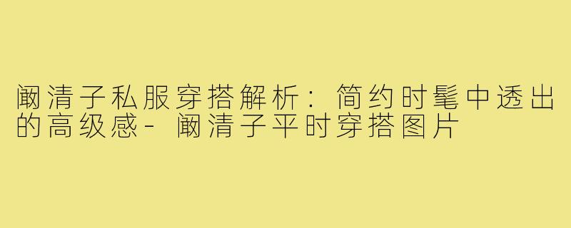 阚清子私服穿搭解析：简约时髦中透出的高级感-阚清子平时穿搭图片
