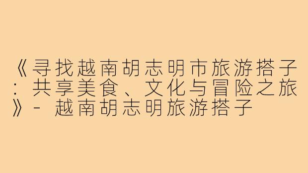 《寻找越南胡志明市旅游搭子:共享美食、文化与冒险之旅》-越南胡志明旅游搭子