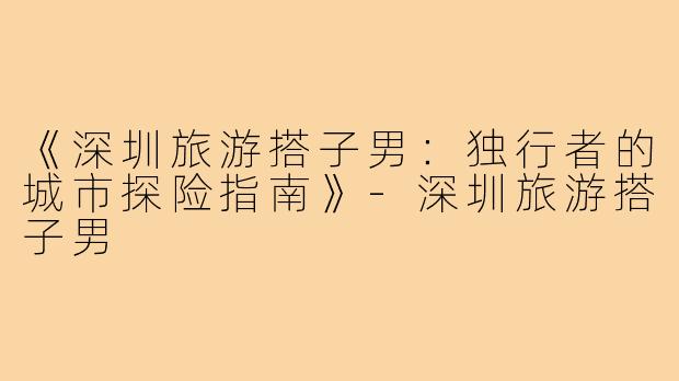 《深圳旅游搭子男:独行者的城市探险指南》-深圳旅游搭子男
