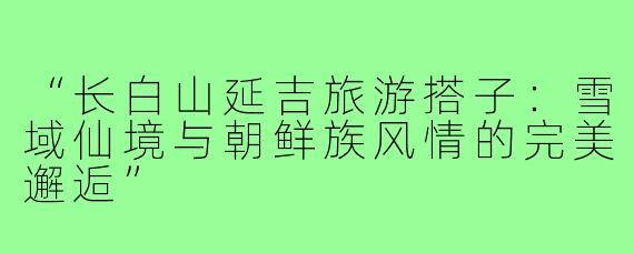 “长白山延吉旅游搭子：雪域仙境与朝鲜族风情的完美邂逅”