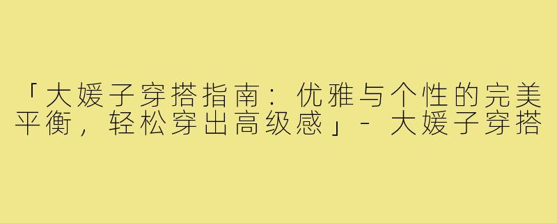 「大媛子穿搭指南：优雅与个性的完美平衡，轻松穿出高级感」-大媛子穿搭