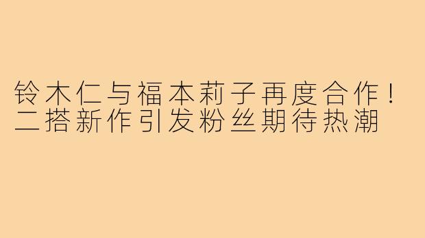 铃木仁与福本莉子再度合作!二搭新作引发粉丝期待热潮
