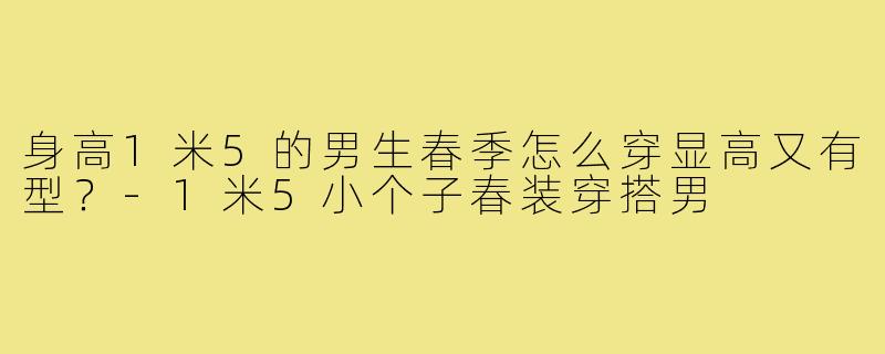 身高1米5的男生春季怎么穿显高又有型?-1米5小个子春装穿搭男