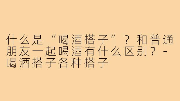 什么是“喝酒搭子”?和普通朋友一起喝酒有什么区别?-喝酒搭子各种搭子