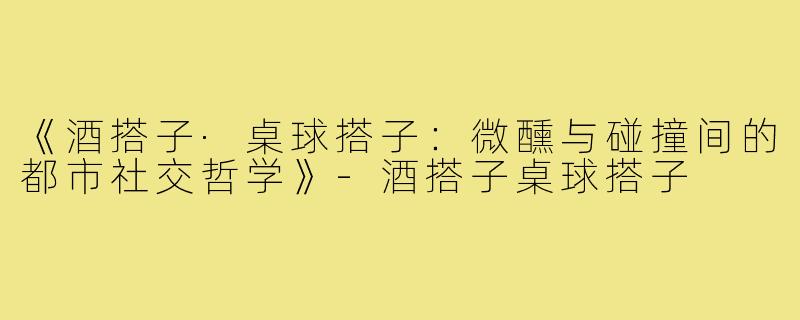 《酒搭子·桌球搭子：微醺与碰撞间的都市社交哲学》-酒搭子桌球搭子