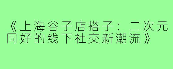 《上海谷子店搭子：二次元同好的线下社交新潮流》