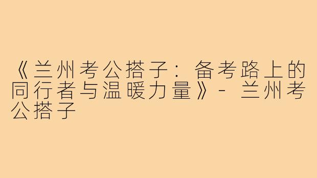 《兰州考公搭子：备考路上的同行者与温暖力量》-兰州考公搭子