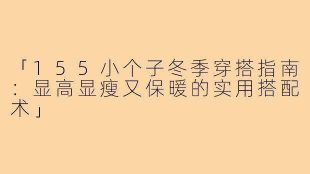 「155小个子冬季穿搭指南：显高显瘦又保暖的实用搭配术」