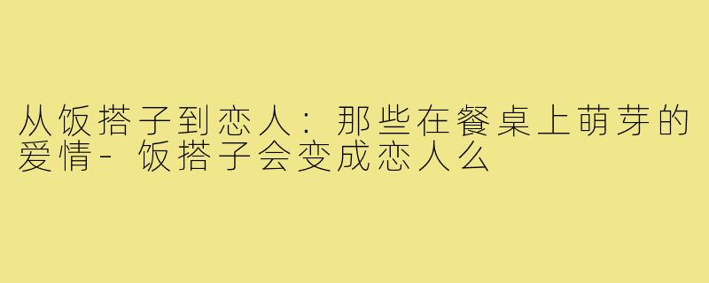 从饭搭子到恋人：那些在餐桌上萌芽的爱情-饭搭子会变成恋人么