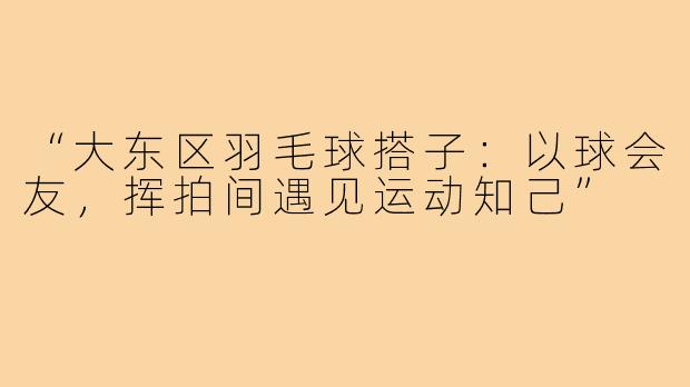 “大东区羽毛球搭子：以球会友，挥拍间遇见运动知己”