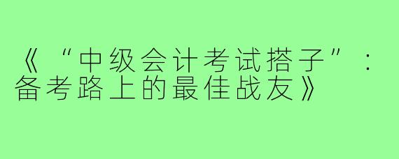 《“中级会计考试搭子”:备考路上的最佳战友》