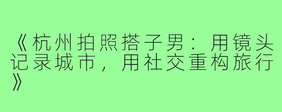 《杭州拍照搭子男：用镜头记录城市，用社交重构旅行》