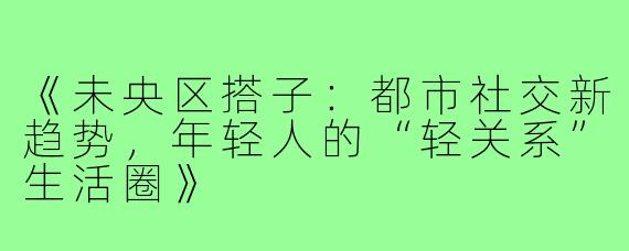 《未央区搭子:都市社交新趋势,年轻人的“轻关系”生活圈》