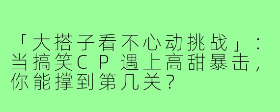 「大搭子看不心动挑战」：当搞笑CP遇上高甜暴击，你能撑到第几关？
